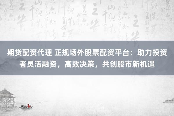 期货配资代理 正规场外股票配资平台：助力投资者灵活融资，高效决策，共创股市新机遇