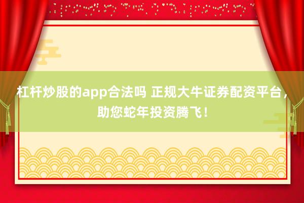 杠杆炒股的app合法吗 正规大牛证券配资平台，助您蛇年投资腾飞！