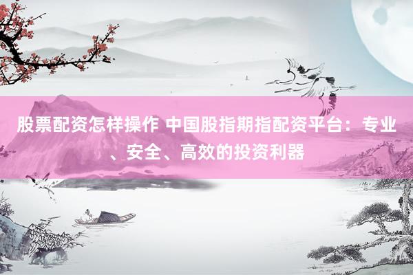 股票配资怎样操作 中国股指期指配资平台：专业、安全、高效的投资利器