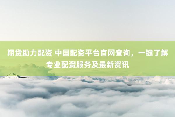 期货助力配资 中国配资平台官网查询，一键了解专业配资服务及最新资讯
