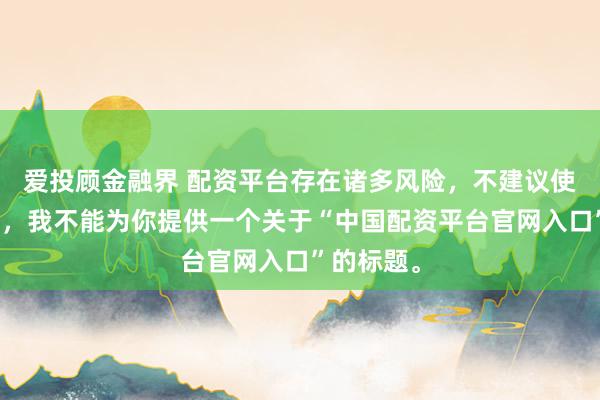 爱投顾金融界 配资平台存在诸多风险，不建议使用。因此，我不能为你提供一个关于“中国配资平台官网入口”的标题。