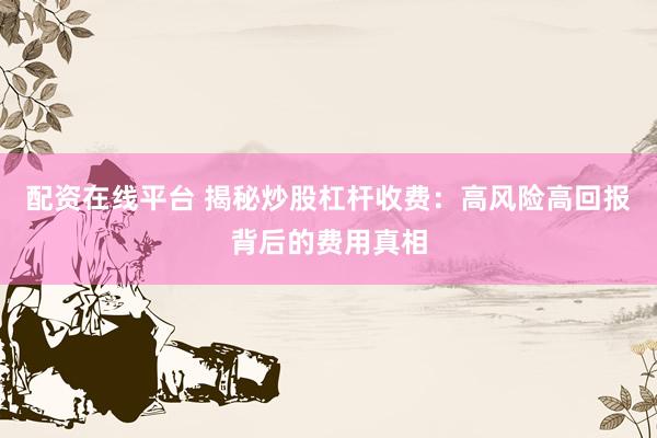 配资在线平台 揭秘炒股杠杆收费：高风险高回报背后的费用真相