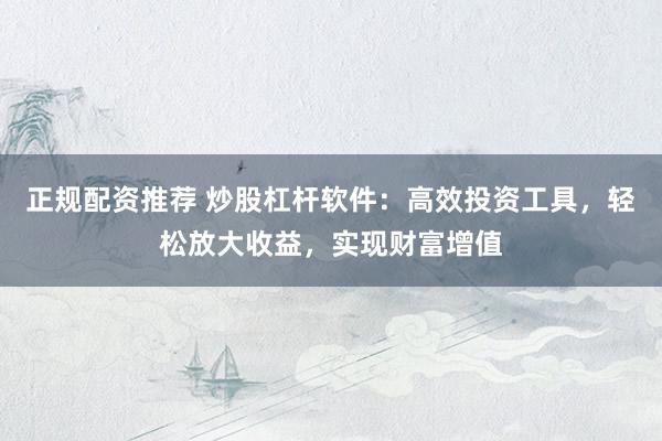 正规配资推荐 炒股杠杆软件：高效投资工具，轻松放大收益，实现财富增值