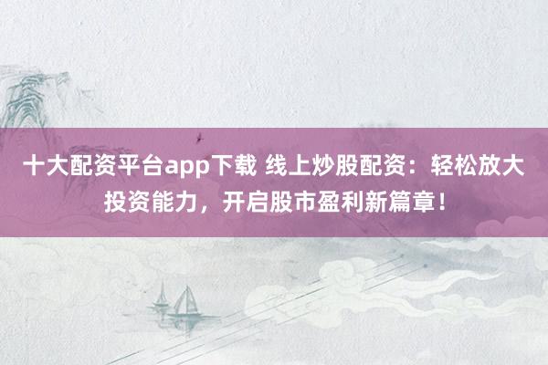 十大配资平台app下载 线上炒股配资：轻松放大投资能力，开启股市盈利新篇章！
