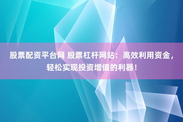 股票配资平台网 股票杠杆网站：高效利用资金，轻松实现投资增值的利器！