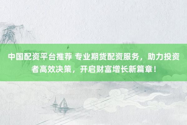 中国配资平台推荐 专业期货配资服务，助力投资者高效决策，开启财富增长新篇章！