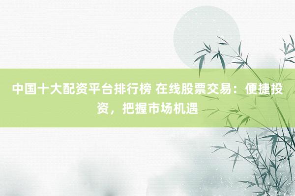 中国十大配资平台排行榜 在线股票交易：便捷投资，把握市场机遇