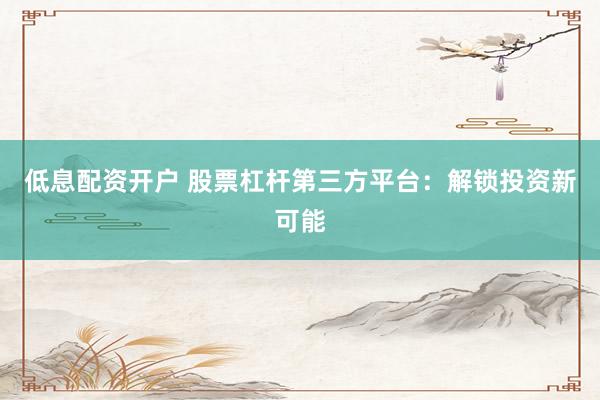 低息配资开户 股票杠杆第三方平台：解锁投资新可能