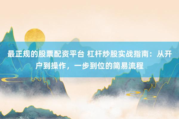 最正规的股票配资平台 杠杆炒股实战指南：从开户到操作，一步到位的简易流程