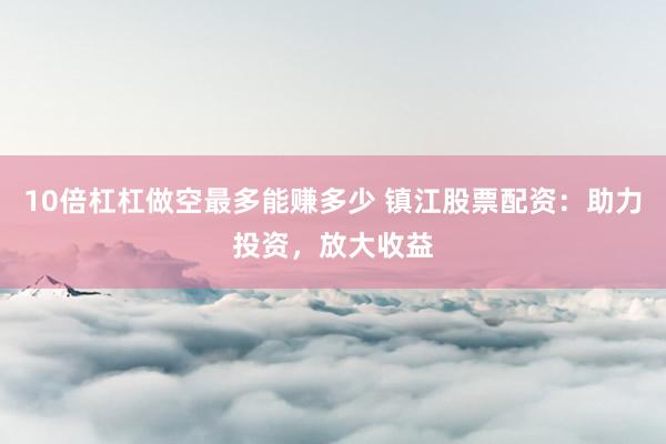 10倍杠杠做空最多能赚多少 镇江股票配资：助力投资，放大收益