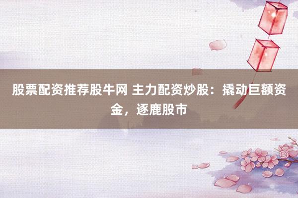 股票配资推荐股牛网 主力配资炒股：撬动巨额资金，逐鹿股市