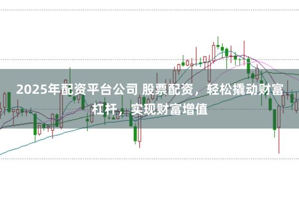 2025年配资平台公司 股票配资，轻松撬动财富杠杆，实现财富增值