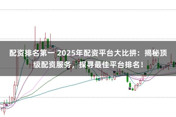 配资排名第一 2025年配资平台大比拼：揭秘顶级配资服务，探寻最佳平台排名！