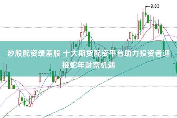 炒股配资绩差股 十大期货配资平台助力投资者迎接蛇年财富机遇