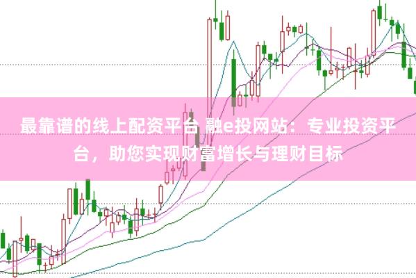 最靠谱的线上配资平台 融e投网站：专业投资平台，助您实现财富增长与理财目标