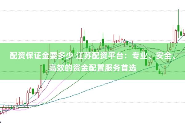 配资保证金要多少 江苏配资平台：专业、安全、高效的资金配置服务首选