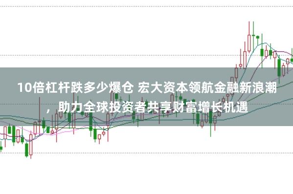 10倍杠杆跌多少爆仓 宏大资本领航金融新浪潮，助力全球投资者共享财富增长机遇