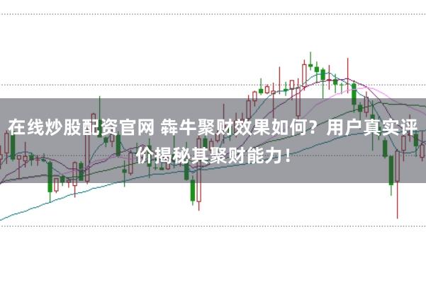 在线炒股配资官网 犇牛聚财效果如何？用户真实评价揭秘其聚财能力！