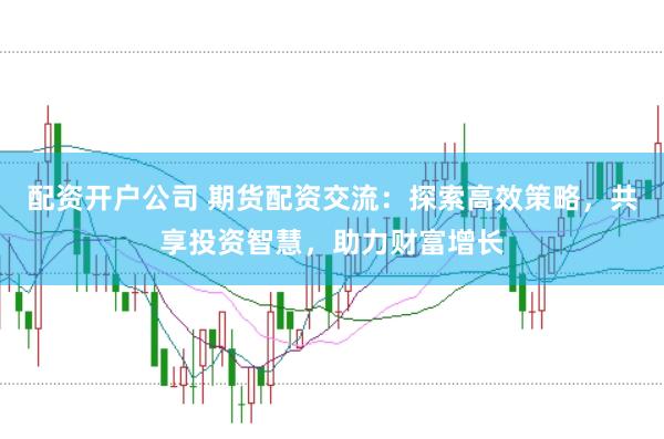 配资开户公司 期货配资交流：探索高效策略，共享投资智慧，助力财富增长