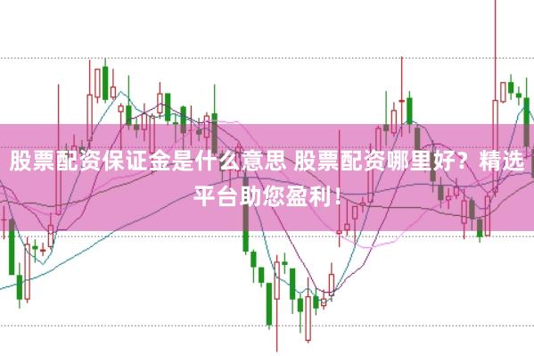 股票配资保证金是什么意思 股票配资哪里好？精选平台助您盈利！
