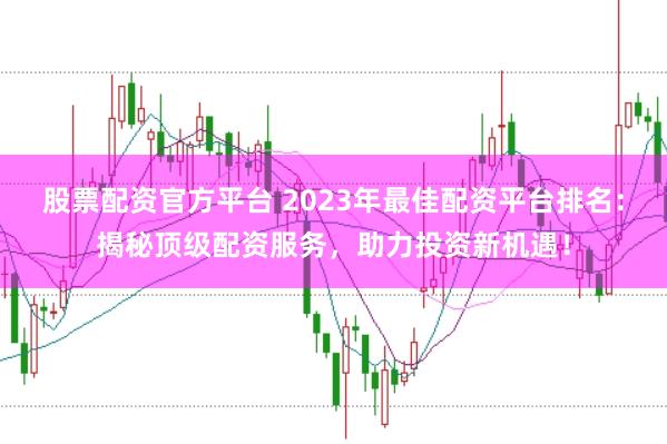 股票配资官方平台 2023年最佳配资平台排名：揭秘顶级配资服务，助力投资新机遇！