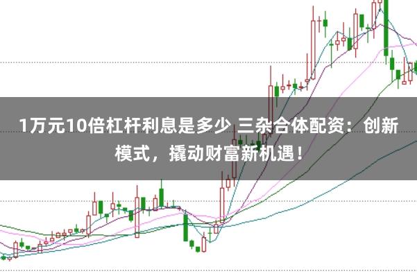 1万元10倍杠杆利息是多少 三杂合体配资：创新模式，撬动财富新机遇！