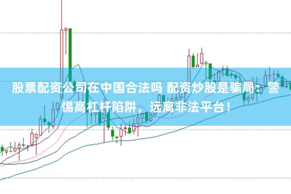 股票配资公司在中国合法吗 配资炒股是骗局：警惕高杠杆陷阱，远离非法平台！