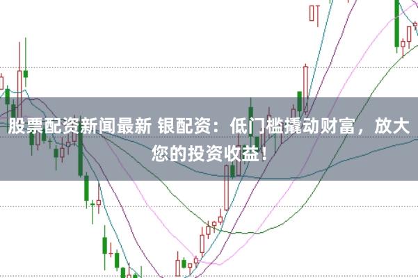 股票配资新闻最新 银配资：低门槛撬动财富，放大您的投资收益！