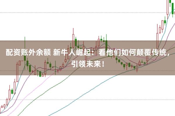 配资账外余额 新牛人崛起：看他们如何颠覆传统，引领未来！