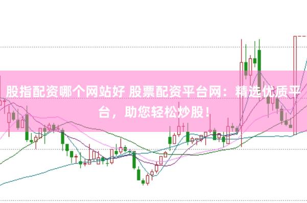 股指配资哪个网站好 股票配资平台网：精选优质平台，助您轻松炒股！