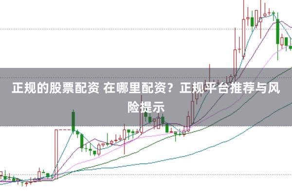 正规的股票配资 在哪里配资？正规平台推荐与风险提示