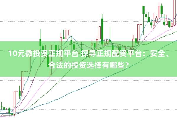10元微投资正规平台 探寻正规配资平台：安全、合法的投资选择有哪些？
