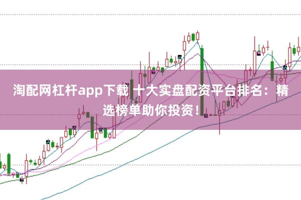 淘配网杠杆app下载 十大实盘配资平台排名：精选榜单助你投资！