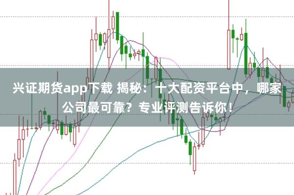 兴证期货app下载 揭秘：十大配资平台中，哪家公司最可靠？专业评测告诉你！
