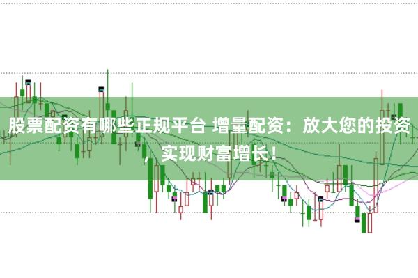 股票配资有哪些正规平台 增量配资：放大您的投资，实现财富增长！