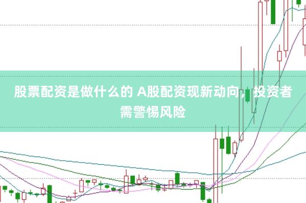 股票配资是做什么的 A股配资现新动向,投资者需警惕风险