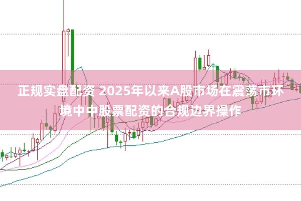 正规实盘配资 2025年以来A股市场在震荡市环境中中股票配资的合规边界操作