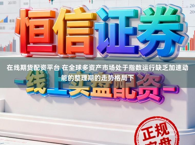 在线期货配资平台 在全球多资产市场处于指数运行缺乏加速动能的整理期的走势格局下
