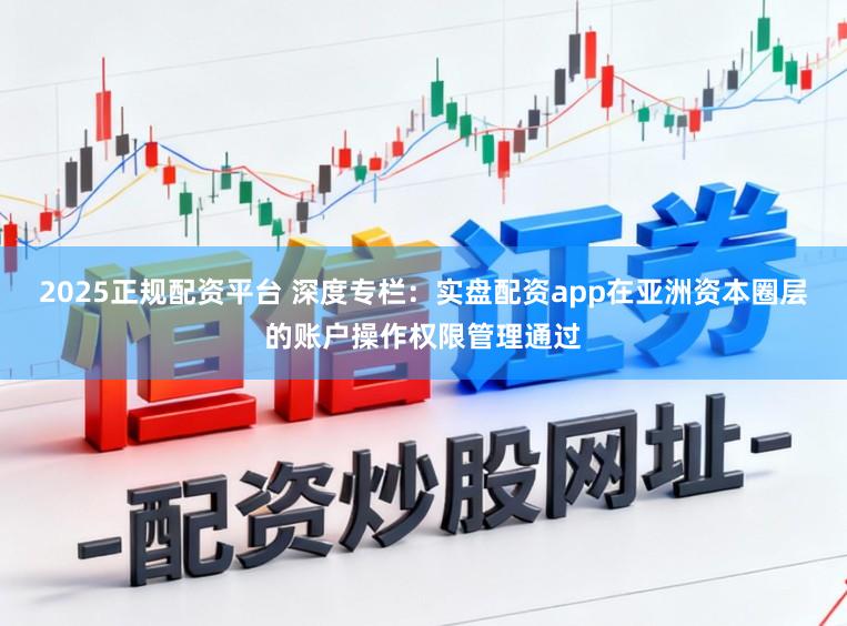 2025正规配资平台 深度专栏：实盘配资app在亚洲资本圈层的账户操作权限管理通过