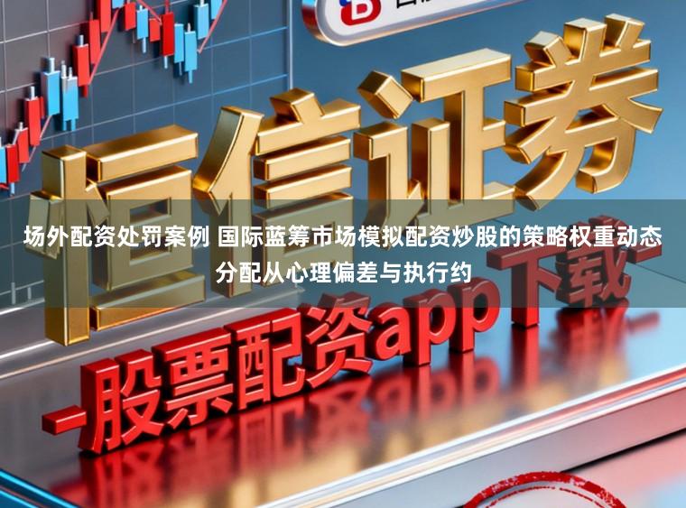 场外配资处罚案例 国际蓝筹市场模拟配资炒股的策略权重动态分配从心理偏差与执行约