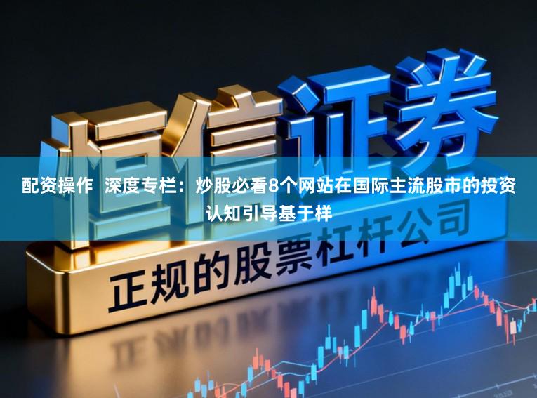 配资操作  深度专栏：炒股必看8个网站在国际主流股市的投资认知引导基于样