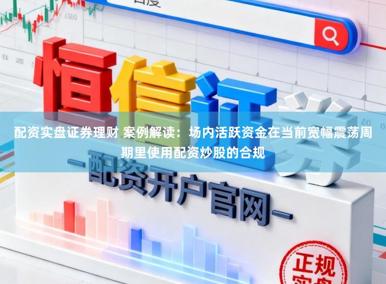 配资实盘证券理财 案例解读:场内活跃资金在当前宽幅震荡周期里使用配资炒股的合规