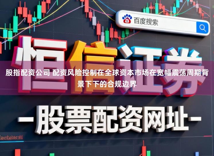 股指配资公司 配资风险控制在全球资本市场在宽幅震荡周期背景下下的合规边界