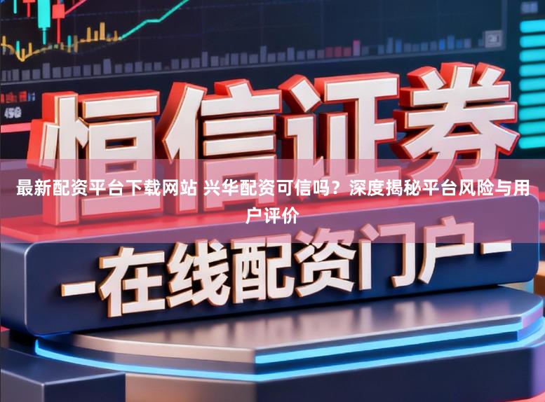 最新配资平台下载网站 兴华配资可信吗？深度揭秘平台风险与用户评价